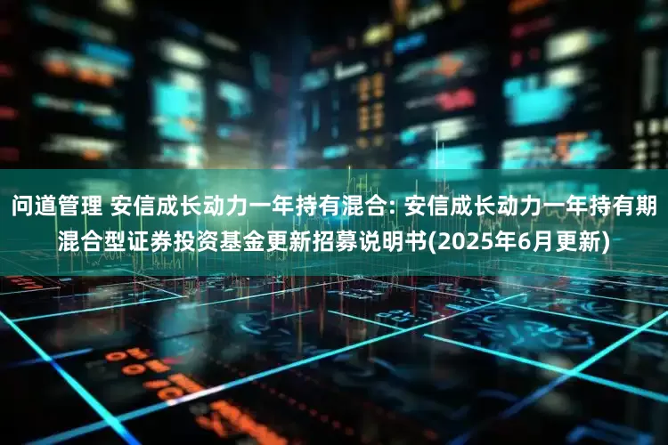 问道管理 安信成长动力一年持有混合: 安信成长动力一年持有期混合型证券投资基金更新招募说明书(2025年6月更新)