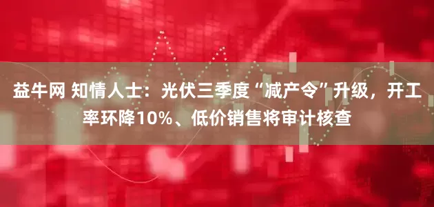 益牛网 知情人士：光伏三季度“减产令”升级，开工率环降10%、低价销售将审计核查