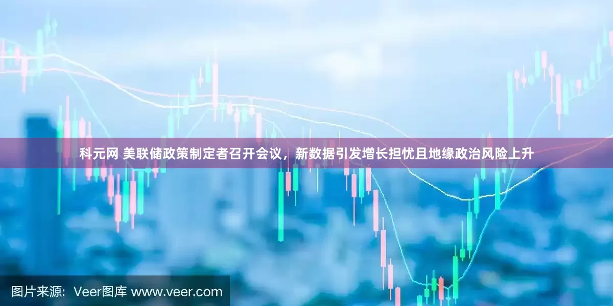 科元网 美联储政策制定者召开会议，新数据引发增长担忧且地缘政治风险上升
