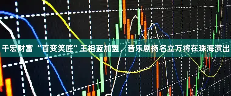 千宏财富 “百变笑匠”王祖蓝加盟，音乐剧扬名立万将在珠海演出