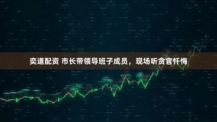奕道配资 市长带领导班子成员，现场听贪官忏悔
