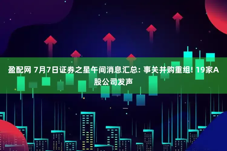 盈配网 7月7日证券之星午间消息汇总: 事关并购重组! 19家A股公司发声