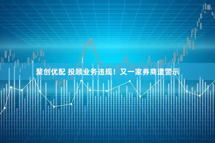 聚创优配 投顾业务违规！又一家券商遭警示