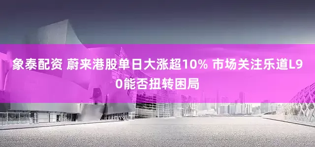 象泰配资 蔚来港股单日大涨超10% 市场关注乐道L90能否扭转困局