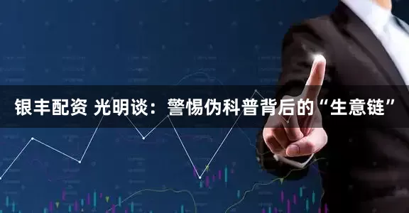 银丰配资 光明谈：警惕伪科普背后的“生意链”