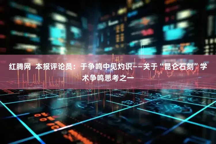 红腾网  本报评论员：于争鸣中见灼识——关于“昆仑石刻”学术争鸣思考之一