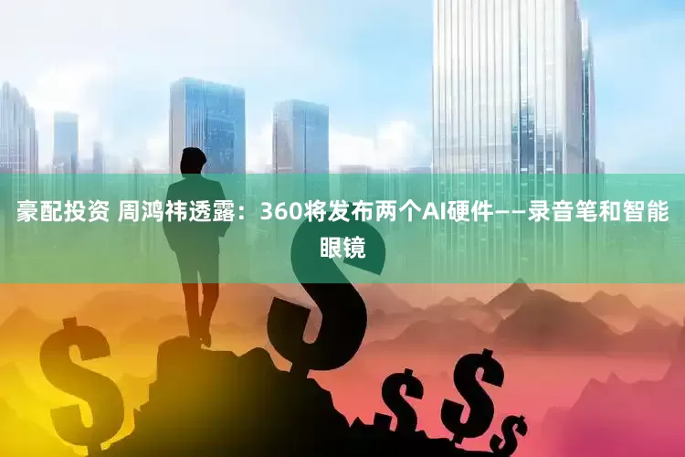 豪配投资 周鸿祎透露：360将发布两个AI硬件——录音笔和智能眼镜