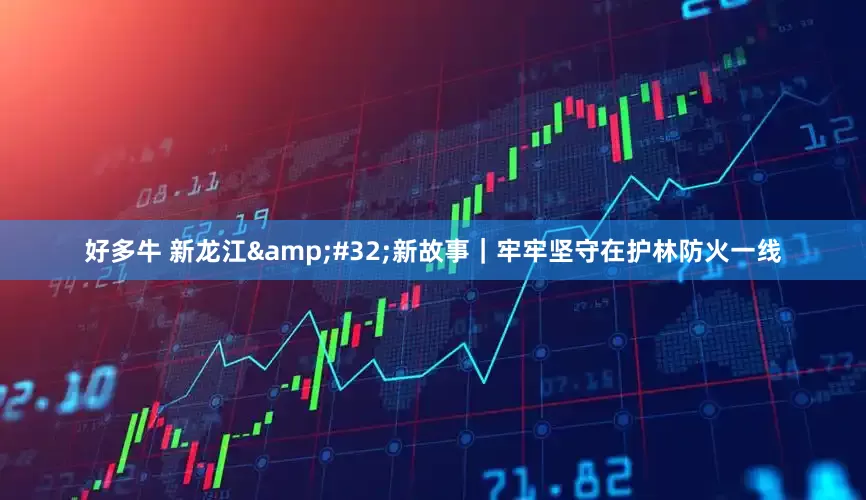 好多牛 新龙江&#32;新故事｜牢牢坚守在护林防火一线