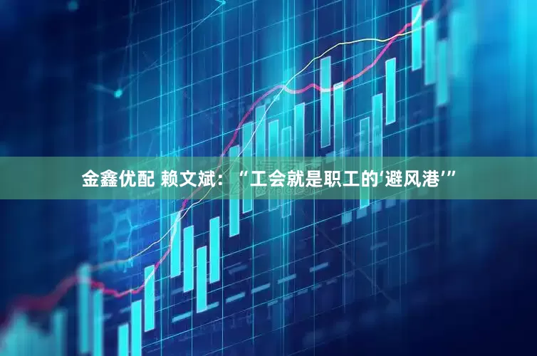 金鑫优配 赖文斌：“工会就是职工的‘避风港’”