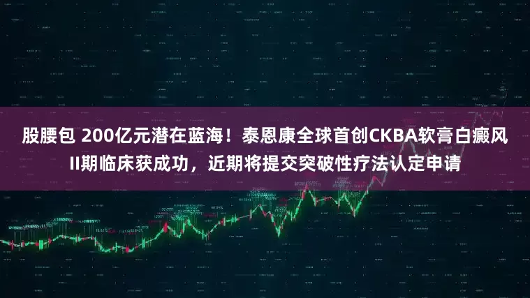 股腰包 200亿元潜在蓝海！泰恩康全球首创CKBA软膏白癜风II期临床获成功，近期将提交突破性疗法认定申请