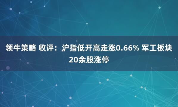 领牛策略 收评：沪指低开高走涨0.66% 军工板块20余股涨停