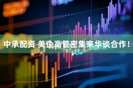 中承配资 美企高管密集来华谈合作！