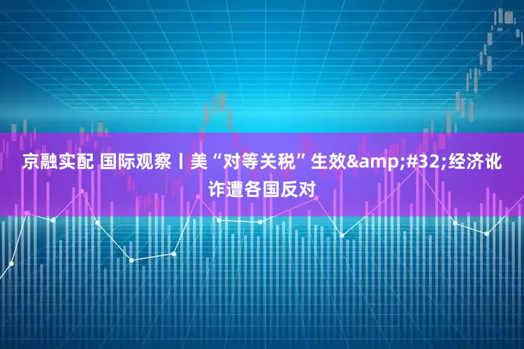 京融实配 国际观察丨美“对等关税”生效&#32;经济讹诈遭各国反对