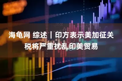 海龟网 综述｜印方表示美加征关税将严重扰乱印美贸易