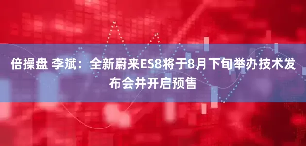 倍操盘 李斌：全新蔚来ES8将于8月下旬举办技术发布会并开启预售