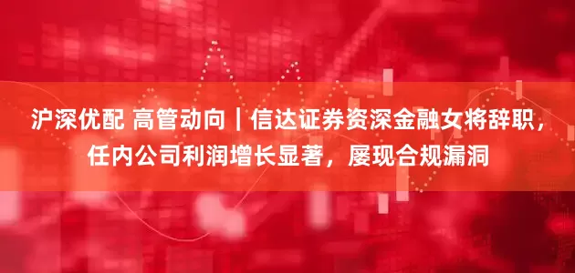 沪深优配 高管动向｜信达证券资深金融女将辞职，任内公司利润增长显著，屡现合规漏洞