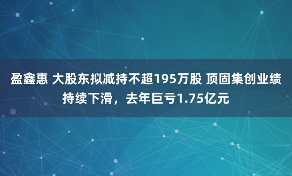 盈鑫惠 大股东拟减持不超195万股 顶固集创业绩持续下滑，去年巨亏1.75亿元