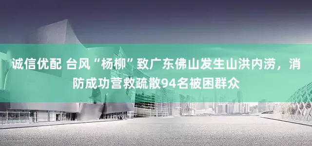 诚信优配 台风“杨柳”致广东佛山发生山洪内涝，消防成功营救疏散94名被困群众