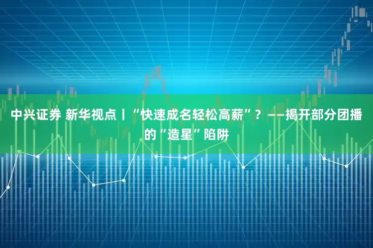 中兴证券 新华视点丨“快速成名轻松高薪”？——揭开部分团播的“造星”陷阱