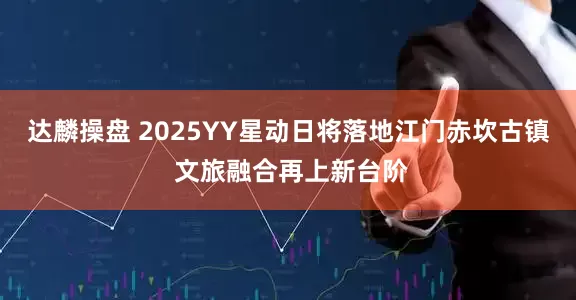 达麟操盘 2025YY星动日将落地江门赤坎古镇 文旅融合再上新台阶