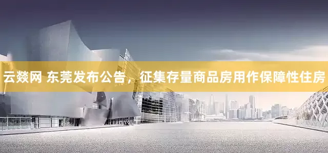 云燚网 东莞发布公告，征集存量商品房用作保障性住房