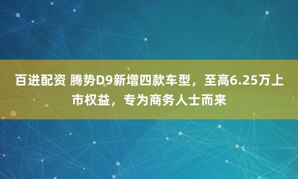百进配资 腾势D9新增四款车型，至高6.25万上市权益，专为商务人士而来