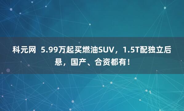 科元网  5.99万起买燃油SUV，1.5T配独立后悬，国产、合资都有！