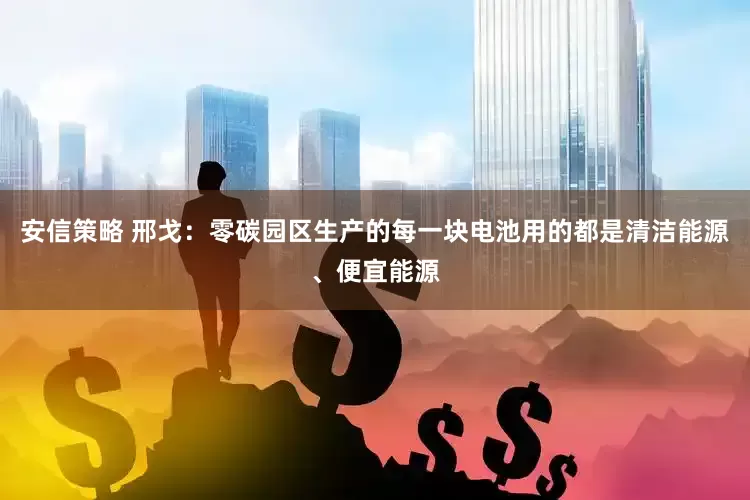 安信策略 邢戈：零碳园区生产的每一块电池用的都是清洁能源、便宜能源