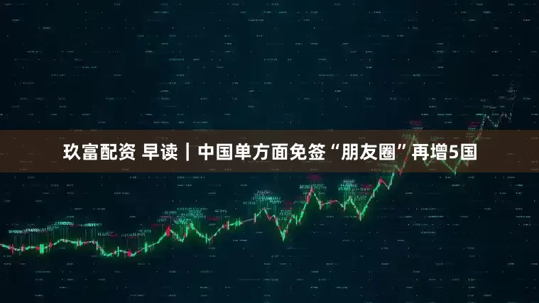 玖富配资 早读｜中国单方面免签“朋友圈”再增5国
