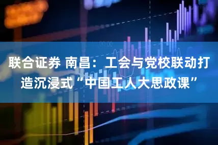 联合证券 南昌：工会与党校联动打造沉浸式“中国工人大思政课”