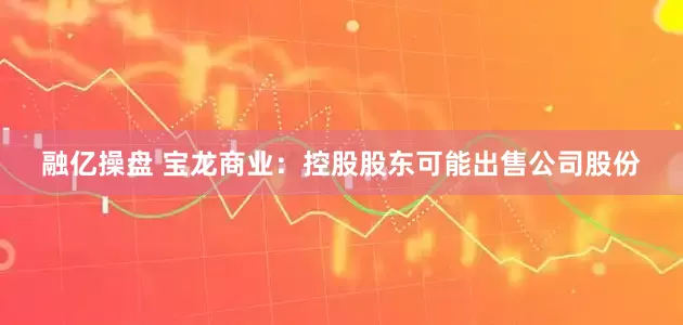 融亿操盘 宝龙商业：控股股东可能出售公司股份