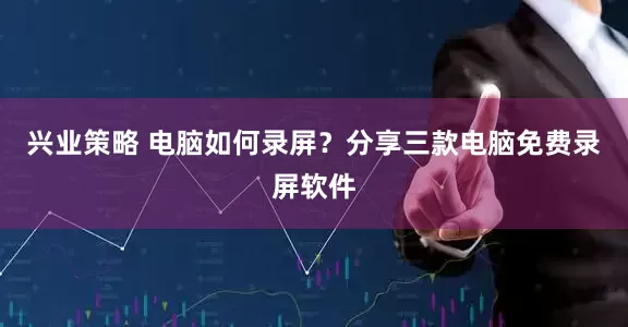兴业策略 电脑如何录屏？分享三款电脑免费录屏软件