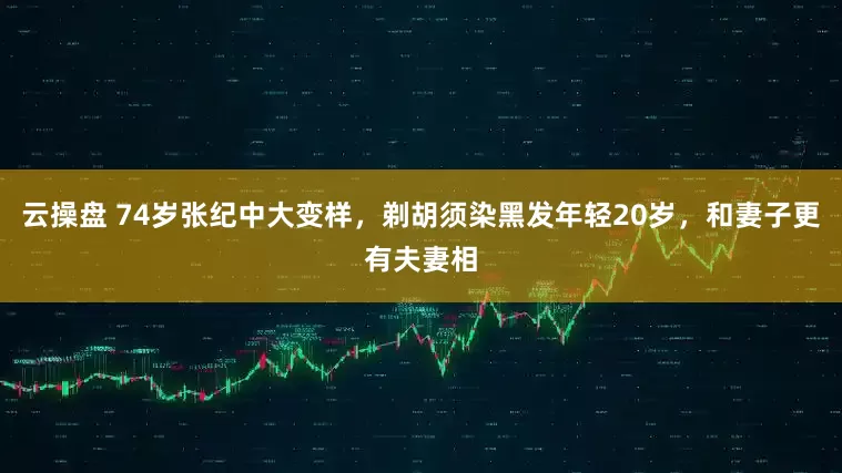 云操盘 74岁张纪中大变样，剃胡须染黑发年轻20岁，和妻子更有夫妻相