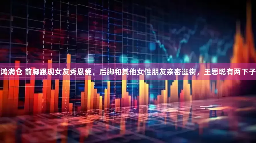 鸿满仓 前脚跟现女友秀恩爱，后脚和其他女性朋友亲密逛街，王思聪有两下子